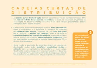 A S S O C I A Ç Ã O P O R T U G U E S A D E N U T R I Ç Ã O | W W W . A P N . O R G . P T | G E R A L @ A P N . O R G . P T
C A D E I A S C U R T A S D E
D I S T R I B U I Ç Ã O
•	 As cadeias curtas de distribuição definem-se como cadeias de abastecimento que têm
um número restrito de operadores económicos, os quais se encontram envolvidos na
cooperação, no desenvolvimento económico local e nas relações geográficas e sociais
entre produtores e consumidores.
•	 Estas cadeias apresentam vantagens como a maior proximidade
entre o consumidor e o agricultor, o aumento do consumo
de alimentos mais frescos, a prática de um valor mais justo
pelos produtos, o reforço das ligações rurais e urbanas, o
comprometimento das instituições públicas na promoção deste
setor e a contribuição para o desenvolvimento sustentável, uma
vez que viabiliza, por exemplo, a redução das emissões de CO2
e
do uso de embalagens.
•	 Deste modo, a aquisição de alimentos através de cadeias de
distribuição curtas exibe benefícios económicos, sociais e
culturais para os agricultores, consumidores e zonas rurais.
Geralmente, os alimentos podem ser adquiridos através de venda,
por exemplo em feiras, domicílio, mercados municipais, pontos de
venda comunitários, mercearias e lojas de produtos tradicionais.
As variações dos
preços dos produ-
tos agrícolas
podem ocorrer
por vários fatores,
tais como a
sazonalidade, as
condições meteo-
rológicas durante
o ano e os preços
dos mercados in-
ternacionais.
 