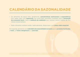 A S S O C I A Ç Ã O P O R T U G U E S A D E N U T R I Ç Ã O | W W W . A P N . O R G . P T | G E R A L @ A P N . O R G . P T
•	 Os alimentos da época têm, geralmente, características nutricionais e organoléticas
(p.e. sabor, odor, cor) superiores. Por outro lado, permitem contribuir para a promoção
da economia local e para a melhoria do ambiente (p.e. utilizam menos cadeias de frio,
menos conservantes).
•	 Estes alimentos também estão, habitualmente, disponíveis a um preço mais acessível.
Em seguida, apresenta-se o calendário de sazonalidade nacional para os produtos hortícolas,
a fruta, os frutos oleaginosos e o pescado.
CALENDÁRIO DA SAZONALIDADE
 