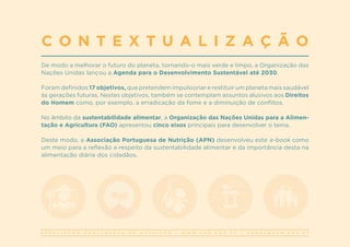 A S S O C I A Ç Ã O P O R T U G U E S A D E N U T R I Ç Ã O | W W W . A P N . O R G . P T | G E R A L @ A P N . O R G . P T
De modo a melhorar o futuro do planeta, tornando-o mais verde e limpo, a Organização das
Nações Unidas lançou a Agenda para o Desenvolvimento Sustentável até 2030.
Foram definidos 17 objetivos, que pretendem impulsionar e restituir um planeta mais saudável
às gerações futuras. Nestes objetivos, também se contemplam assuntos alusivos aos Direitos
do Homem como, por exemplo, a erradicação da fome e a diminuição de conflitos.
No âmbito da sustentabilidade alimentar, a Organização das Nações Unidas para a Alimen-
tação e Agricultura (FAO) apresentou cinco eixos principais para desenvolver o tema.
Deste modo, a Associação Portuguesa de Nutrição (APN) desenvolveu este e-book como
um meio para a reflexão a respeito da sustentabilidade alimentar e da importância desta na
alimentação diária dos cidadãos.
C O N T E X T U A L I Z A Ç Ã O
 