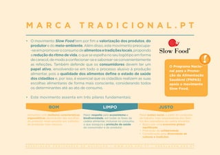 A S S O C I A Ç Ã O P O R T U G U E S A D E N U T R I Ç Ã O | W W W . A P N . O R G . P T | G E R A L @ A P N . O R G . P T
•	 O movimento Slow Food tem por fim a valorização dos produtos, do
produtor e do meio-ambiente. Além disso, este movimento preocupa-
-seempromoveroconsumodealimentosetradiçõeslocais,propondo
areduçãodoritmodevida,oqueseespelhanoseulogótipoemforma
decaracol,demodoaconfecionar-seesaborear-seconvenientemente
as refeições. Também defende que os consumidores devem ter um
papel ativo, envolvendo-se em todo o processo alusivo à produção
alimentar, pois a qualidade dos alimentos define o estado de saúde
dos cidadãos e, por isso, é essencial que os cidadãos realizem as suas
escolhas alimentares de forma mais consciente, considerando todos
os determinantes até ao ato de consumo.
•	 Este movimento assenta em três pilares fundamentais:
M A R C A T R A D I C I O N A L . P T
BOM LIMPO JUSTO
Alimentos com melhores características
organoléticas decorrentes das escolhas
do produtor relativamente aos métodos
de produção mais naturais.
Maior respeito pelo ecossistema e
biodiversidade, em todas as fases da
cadeia alimentar, inclusive no consumo,
o que assegura a proteção da saúde
do consumidor e do produtor.
Maior justiça social, a partir de condições
de trabalho mais respeitadoras dos direi-
tos dos operadores da cadeia alimentar.
•	 Busca por uma economia global
equilibrada.
•	 Promoção da solidariedade.
•	 Consideração pela diversidade de
culturas e tradições.
O Programa Nacio-
nal para a Promo-
ção da Alimentação
Saudável (PNPAS)
apoia o movimento
Slow Food.
 