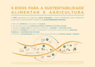 A S S O C I A Ç Ã O P O R T U G U E S A D E N U T R I Ç Ã O | W W W . A P N . O R G . P T | G E R A L @ A P N . O R G . P T
A FAO apresentou os seguintes eixos principais a serem trabalhados pelos diferentes
organismos, relativamente à temática da sustentabilidade alimentar:
5 EIXOS PARA A SUSTENTABILIDADE
A L I M E N T A R E A G R I C U L T U R A
1. Melhorar a eficiência na utilização dos recursos;
2. Ter uma ação direta para conservar, proteger e melhorar os recursos naturais;
3. Proteger os meios rurais de subsistência e melhorar a equidade e o bem-estar social;
4. Melhorar a resiliência das pessoas, comunidades e ecossistemas, especialmente as alterações
climáticas e a volatilidade dos mercados;
5. Promover a boa governação para uma melhor sustentabilidade dos sistemas naturais e humanos.
1
4
2 3
5
Imagem: www.fao.org/sustainability/en/?utm_source=faohomepage&utm_medium=web&utm_campaign=featurebar
 