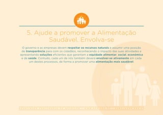 A S S O C I A Ç Ã O P O R T U G U E S A D E N U T R I Ç Ã O | W W W . A P N . O R G . P T | G E R A L @ A P N . O R G . P T
5. Ajude a promover a Alimentação
Saudável. Envolva-se
O governo e as empresas devem respeitar os recursos naturais e assumir uma posição
de transparência para com os cidadãos, reconhecendo o impacto das suas atividades e
apresentando soluções eficientes que garantam a equidade alimentar, social, económica
e de saúde. Contudo, cada um de nós também deverá envolver-se ativamente em cada
um destes processos, de forma a promover uma alimentação mais saudável.
 