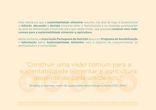 A S S O C I A Ç Ã O P O R T U G U E S A D E N U T R I Ç Ã O | W W W . A P N . O R G . P T | G E R A L @ A P N . O R G . P T
Pela relevância que a sustentabilidade alimentar assume, nos dias de hoje, é fundamental
a reflexão, discussão e decisão conjunta entre o Nutricionista e os restantes profissionais
da área da Alimentação e Nutrição para que, deste modo, seja possível construir uma visão
comum para a sustentabilidade alimentar e agricultura.
Neste contexto, a Associação Portuguesa de Nutrição lança um Programa de Sensibilização
e Informação sobre Sustentabilidade Alimentar com o objetivo de consciencializar os
profissionais e a comunidade.
“Construir uma visão comum para a
sustentabilidade alimentar e agricultura
depende de cada um de nós.”
Building a common vision for sustainable food and agriculture (FAO, 2014)
 