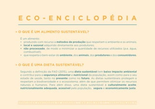 A S S O C I A Ç Ã O P O R T U G U E S A D E N U T R I Ç Ã O | W W W . A P N . O R G . P T | G E R A L @ A P N . O R G . P T
O QUE É UM ALIMENTO SUSTENTÁVEL?
É um alimento:
•	 produzido com recurso a métodos de produção que respeitam o ambiente e os animais;
•	 local e sazonal adquirido diretamente aos produtores;
•	 não processado, de modo a minimizar a quantidade de recursos utilizados (p.e. água,
combustível);
•	 que respeita o bem-estar do ambiente, dos animais, dos produtores e dos consumidores.
O QUE É UMA DIETA SUSTENTÁVEL?
Segundo a definição da FAO (2015), uma dieta sustentável tem baixo impacto ambiental
e contribui para a segurança alimentar e nutricional da população, assim como para o seu
estado de saúde, tanto no presente como no futuro. As dietas sustentáveis protegem e
respeitam a biodiversidade e o ecossistema; além de que permitem otimizar os recursos
naturais e humanos. Para além disso, uma dieta sustentável é culturalmente aceite,
nutricionalmente adequada, acessível pela população, segura e economicamente justa.
E C O - E N C I C L O P É D I A
 