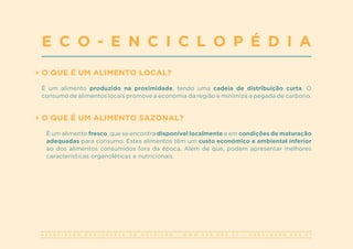 A S S O C I A Ç Ã O P O R T U G U E S A D E N U T R I Ç Ã O | W W W . A P N . O R G . P T | G E R A L @ A P N . O R G . P T
O QUE É UM ALIMENTO LOCAL?
É um alimento produzido na proximidade, tendo uma cadeia de distribuição curta. O
consumo de alimentos locais promove a economia da região e minimiza a pegada de carbono.
O QUE É UM ALIMENTO SAZONAL?
É um alimento fresco, que se encontra disponível localmente e em condições de maturação
adequadas para consumo. Estes alimentos têm um custo económico e ambiental inferior
ao dos alimentos consumidos fora da época. Além de que, podem apresentar melhores
características organoléticas e nutricionais.
E C O - E N C I C L O P É D I A
 