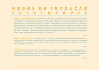 A S S O C I A Ç Ã O P O R T U G U E S A D E N U T R I Ç Ã O | W W W . A P N . O R G . P T | G E R A L @ A P N . O R G . P T
M O D O S D E P R O D U Ç Ã O
S U S T E N T Á V E L
AGRICULTURA BIODINÂMICA: “As explorações agrícolas são encaradas como organismos, em que uma
parte depende da outra, sendo necessário aplicar uma gestão holística que visa alcançar a integridade da
exploração. A reciclagem e reutilização dos recursos da exploração tornam-se especialmente relevantes,
motivo pelo qual geralmente a produção vegetal e animal estão associadas. A agricultura biodinâmica
enfatiza o poder de preparações (à base de plantas, minerais e excrementos) e da coordenação de certas
atividades de acordo com a disposição dos astros (principalmente sol e lua) para melhorar a saúde,
a produtividade e o valor nutricional dos cultivares. Hoje em dia existem empresas de certificação de
agricultura biodinâmica, embora em menor número que de agricultura biológica, e a agricultura biodinâmica
começa a ser aceite nos círculos académicos e científicos.”
DGADR
AGRICULTURA NATURAL: “Pretende reduzir o controlo e a manipulação do sistema agrícola para um
mínimo necessário para ter colheitas, em vez de controlar e manipular todo o sistema. Podem ser defendidas
práticas como a sementeira direta, a não-monda e, tal como todos os tipos de agricultura sustentável, o
não-uso de agroquímicos.”
DGADR
PERMACULTURA: “A permacultura corresponde a uma engenharia ecológica de sistemas agrícolas, com
o objetivo de criar sistemas agrícolas que se “auto-perpetuam”, por serem ecologicamente estáveis com
uma intervenção humana reduzida. A permacultura é essencialmente uma estratégia de planeamento da
produção, aproveitando as condições e os recursos naturais locais da melhor maneira possível.”
DGADR
 