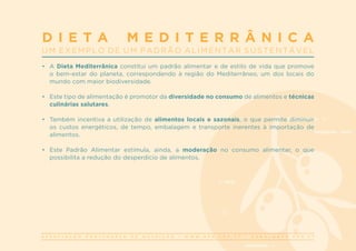 A S S O C I A Ç Ã O P O R T U G U E S A D E N U T R I Ç Ã O | W W W . A P N . O R G . P T | G E R A L @ A P N . O R G . P T
•	 A Dieta Mediterrânica constitui um padrão alimentar e de estilo de vida que promove
o bem-estar do planeta, correspondendo à região do Mediterrâneo, um dos locais do
mundo com maior biodiversidade.
•	 Este tipo de alimentação é promotor da diversidade no consumo de alimentos e técnicas
culinárias salutares.
•	 Também incentiva a utilização de alimentos locais e sazonais, o que permite diminuir
os custos energéticos, de tempo, embalagem e transporte inerentes à importação de
alimentos.
•	 Este Padrão Alimentar estimula, ainda, a moderação no consumo alimentar, o que
possibilita a redução do desperdício de alimentos.
D I E T A M E D I T E R R Â N I C A
U M E X E M P L O D E U M P A D R Ã O A L I M E N T A R S U S T E N T Á V E L
 
