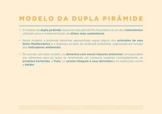 A S S O C I A Ç Ã O P O R T U G U E S A D E N U T R I Ç Ã O | W W W . A P N . O R G . P T | G E R A L @ A P N . O R G . P T
•	 O modelo da dupla pirâmide desenvolvido pelo BCFN Foundation é um dos instrumentos
utilizado para a implementação de dietas mais sustentáveis.
•	 Neste modelo, a pirâmide alimentar apresentada segue alguns dos princípios de uma
Dieta Mediterrânica e é disposta ao lado da pirâmide ambiental, organizada em função
dos indicadores ambientais.
•	 De acordo com este modelo, os alimentos com menor impacto ambiental correspondem
aos alimentos para os quais se recomenda um consumo superior, nomeadamente, os
produtos hortícolas, a fruta, os cereais integrais e seus derivados e os tubérculos como
a batata.
M O D E L O D A D U P L A P I R Â M I D E
 