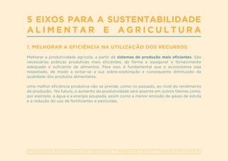 A S S O C I A Ç Ã O P O R T U G U E S A D E N U T R I Ç Ã O | W W W . A P N . O R G . P T | G E R A L @ A P N . O R G . P T
1. MELHORAR A EFICIÊNCIA NA UTILIZAÇÃO DOS RECURSOS
Melhorar a produtividade agrícola, a partir de sistemas de produção mais eficientes. São
necessárias práticas produtivas mais eficientes, de forma a assegurar o fornecimento
adequado e suficiente de alimentos. Para isso, é fundamental que o ecossistema seja
respeitado, de modo a evitar-se a sua sobre-exploração e consequente diminuição da
qualidade dos produtos alimentares.
Uma melhor eficiência produtiva não se prende, como no passado, ao nível do rendimento
de produção. No futuro, o aumento da produtividade será assente em outros fatores como,
por exemplo, a água e a energia poupada, assim como a menor emissão de gases de estufa
e a redução do uso de fertilizantes e pesticidas.
5 EIXOS PARA A SUSTENTABILIDADE
A L I M E N T A R E A G R I C U L T U R A
 