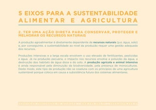 A S S O C I A Ç Ã O P O R T U G U E S A D E N U T R I Ç Ã O | W W W . A P N . O R G . P T | G E R A L @ A P N . O R G . P T
2. TER UMA AÇÃO DIRETA PARA CONSERVAR, PROTEGER E
MELHORAR OS RECURSOS NATURAIS
A produção agroalimentar é diretamente dependente de recursos naturais (p.e. água, solo)
e, por conseguinte, a sustentabilidade ao nível da produção requer uma gestão adequada
dos recursos.
Produções intensivas e a larga escala envolvem o uso elevado de fertilizantes, pesticidas
e água. Já na produção pecuária, o impacto nos recursos envolve a poluição da água, a
destruição dos habitats de água doce e do solo. A produção agrícola e animal intensiva
é ainda responsável pela diminuição da biodiversidade, pela presença de monoculturas.
Deste modo, este tipo de produção não se coaduna com os princípios de uma agricultura
sustentável porque coloca em causa a subsistência futura dos sistemas alimentares.
5 EIXOS PARA A SUSTENTABILIDADE
A L I M E N T A R E A G R I C U L T U R A
 