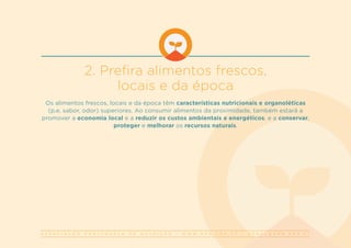 A S S O C I A Ç Ã O P O R T U G U E S A D E N U T R I Ç Ã O | W W W . A P N . O R G . P T | G E R A L @ A P N . O R G . P T
2. Prefira alimentos frescos,
locais e da época
Os alimentos frescos, locais e da época têm características nutricionais e organoléticas
(p.e. sabor, odor) superiores. Ao consumir alimentos da proximidade, também estará a
promover a economia local e a reduzir os custos ambientais e energéticos, e a conservar,
proteger e melhorar os recursos naturais.
 
