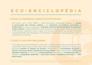 A S S O C I A Ç Ã O P O R T U G U E S A D E N U T R I Ç Ã O | W W W . A P N . O R G . P T | G E R A L @ A P N . O R G . P T
O QUE É O DESENVOLVIMENTO SUSTENTÁVEL?
De acordo com a FAO (1989), o desenvolvimento sustentável consiste na gestão
e conservação dos recursos naturais e na orientação da mudança tecnológica e
institucional, de forma a assegurar a satisfação contínua das necessidades das gerações
atuais e futuras. O desenvolvimento sustentável (nos setores da agricultura, da silvicultura
e das pescas) conserva a terra, a água e os recursos genéticos das plantas e animais;
é ambientalmente não degradante, tecnicamente apropriado, economicamente viável e
socialmente sustentável.
O QUE É A SUSTENTABILIDADE?
O conceito de sustentabilidade foi construído com base na definição de desenvolvimento
sustentável. Deste modo, a FAO refere que a sustentabilidade consiste em práticas que
permitem garantir os direitos do homem, satisfazendo as necessidades presentes e
futuras, sem causar danos irreversíveis no ecossistema e sem comprometer o futuro das
gerações vindouras. O conceito de sustentabilidade é um conceito multidimensional que
engloba a integridade ambiental, o bem-estar social, a resiliência económica e a boa
governação.
E C O - E N C I C L O P É D I A
 