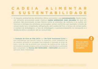 A S S O C I A Ç Ã O P O R T U G U E S A D E N U T R I Ç Ã O | W W W . A P N . O R G . P T | G E R A L @ A P N . O R G . P T
C A D E I A A L I M E N T A R
E S U S T E N T A B I L I D A D E
•	 O impacto ambiental dos alimentos difere consoante o seu processamento. Deste modo,
um alimento processado pode implicar custos ambientais mais elevados do que um
produto não processado, já que fatores como as emissões de carbono e os custos em
recursos e energia dos produtos processados variam conforme, por exemplo, o modo de
conservação (p.e. congelação, refrigeração, sem cadeia de frio), o tempo de conservação,
o número de embalagens, o tipo de embalagem, o acondicionamento no transporte e a
distância entre o produtor até ao consumidor.
A Avaliação do Ciclo de Vida (ACV) (ou Life Cycle Assessment (LCA)) é
uma metodologia que permite avaliar os potenciais custos ambientais de
um produto, processo ou atividade. Esta avaliação é realizada ao longo de
todo o ciclo de vida do produto (p.e. extração da matéria-prima, modo de
eliminação) e considera etapas como, por exemplo, a distribuição e a utilização
pelo consumidor. As Normas ISO 14040:2006 e 14044:2010 descrevem a
aplicação desta metodologia.
Opte por eletro-
domésticos com
baixo consumo
energético.
 