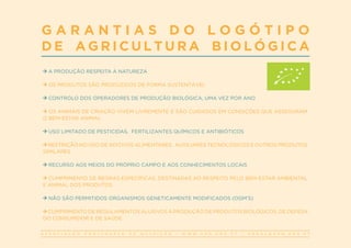 A S S O C I A Ç Ã O P O R T U G U E S A D E N U T R I Ç Ã O | W W W . A P N . O R G . P T | G E R A L @ A P N . O R G . P T
G A R A N T I A S D O L O G Ó T I P O
D E A G R I C U L T U R A B I O L Ó G I C A
A PRODUÇÃO RESPEITA A NATUREZA
OS PRODUTOS SÃO PRODUZIDOS DE FORMA SUSTENTÁVEL
CONTROLO DOS OPERADORES DE PRODUÇÃO BIOLÓGICA, UMA VEZ POR ANO
OS ANIMAIS DE CRIAÇÃO VIVEM LIVREMENTE E SÃO CUIDADOS EM CONDIÇÕES QUE ASSEGURAM
O BEM-ESTAR ANIMAL
USO LIMITADO DE PESTICIDAS, FERTILIZANTES QUÍMICOS E ANTIBIÓTICOS
RESTRIÇÃO NO USO DE ADITIVOS ALIMENTARES, AUXILIARES TECNOLÓGICOS E OUTROS PRODUTOS
SIMILARES
RECURSO AOS MEIOS DO PRÓPRIO CAMPO E AOS CONHECIMENTOS LOCAIS
CUMPRIMENTO DE REGRAS ESPECÍFICAS, DESTINADAS AO RESPEITO PELO BEM-ESTAR AMBIENTAL
E ANIMAL DOS PRODUTOS
NÃO SÃO PERMITIDOS ORGANISMOS GENETICAMENTE MODIFICADOS (OGM’S)
CUMPRIMENTO DE REGULAMENTOS ALUSIVOS À PRODUÇÃO DE PRODUTOS BIOLÓGICOS, DE DEFESA
DO CONSUMIDOR E DE SAÚDE
 