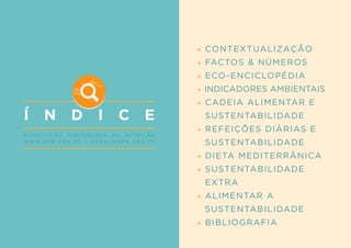 CONTEXTUALIZAÇÃO
FACTOS & NÚMEROS
ECO-ENCICLOPÉDIA
INDICADORES AMBIENTAIS
CADEIA ALIMENTAR E
SUSTENTABILIDADE
REFEIÇÕES DIÁRIAS E
SUSTENTABILIDADE
DIETA MEDITERRÂNICA
SUSTENTABILIDADE
EXTRA
ALIMENTAR A
SUSTENTABILIDADE
BIBLIOGRAFIA
Í N D I C E
A S S O C I A Ç Ã O P O R T U G U E S A D E N U T R I Ç Ã O
W W W . A P N . O R G . P T | G E R A L @ A P N . O R G . P T
 