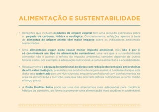 A S S O C I A Ç Ã O P O R T U G U E S A D E N U T R I Ç Ã O | W W W . A P N . O R G . P T | G E R A L @ A P N . O R G . P T
•	 Refeições que incluam produtos de origem vegetal têm uma redução expressiva sobre
a pegada de carbono, hídrica e ecológica. Contrariamente, refeições apenas à base
de alimentos de origem animal têm maior impacto sobre os indicadores ambientais
supracitados.
•	 Uma alimentação vegan pode causar menor impacto ambiental, mas não é por si
só considerada um tipo de alimentação sustentável, uma vez que a sustentabilidade
alimentar não é apenas o reflexo do impacto ambiental, também depende de outros
fatores como, por exemplo, a adequação nutricional, a cultura alimentar e a acessibilidade.
•	 Relativamente à adequação nutricional de dietas com redução do conteúdo em proteínas
de alto valor biológico, presentes nos produtos de origem animal, é fundamental que esta
dieta seja sustentada por um Nutricionista, enquanto profissional com conhecimentos na
área da alimentação e nutrição, para que não ocorram défices nutricionais a curto, médio
e longo prazo.
•	 A Dieta Mediterrânica pode ser uma das alternativas mais adequadas para modificar
hábitos de consumo, de forma a promover uma alimentação mais saudável e sustentável.
ALIMENTAÇÃO E SUSTENTABILIDADE
 