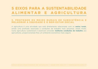 A S S O C I A Ç Ã O P O R T U G U E S A D E N U T R I Ç Ã O | W W W . A P N . O R G . P T | G E R A L @ A P N . O R G . P T
3 . P R O T E G E R O S M E I O S R U R A I S D E S U B S I S T Ê N C I A E
MELHORAR A EQUIDADE E O BEM-ESTAR SOCIAL
A agricultura é uma atividade que está diretamente relacionada com os meios rurais,
sendo uma profissão associada a condições de trabalho mais precárias. Deste modo,
numa agricultura sustentável é essencial conceder melhores condições de trabalho aos
agricultores, proporcionando-lhes um ambiente económico mais seguro.
5 EIXOS PARA A SUSTENTABILIDADE
A L I M E N T A R E A G R I C U L T U R A
 