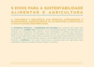 A S S O C I A Ç Ã O P O R T U G U E S A D E N U T R I Ç Ã O | W W W . A P N . O R G . P T | G E R A L @ A P N . O R G . P T
5 EIXOS PARA A SUSTENTABILIDADE
A L I M E N T A R E A G R I C U L T U R A
4. MELHORAR A RESILIÊNCIA DAS PESSOAS, COMUNIDADES E
ECOSSISTEMAS, ESPECIALMENTE AS ALTERAÇÕES CLIMÁTICAS E
A VOLATILIDADE DOS MERCADOS
Os fenómenos climáticos, a volatibilidade dos mercados (p.e. aumento dos preços dos
alimentos) e os conflitos civis interferem com a estabilidade agrícola. Considerando estas
variáveis, são necessárias mais políticas, meios tecnológicos e práticas que reforcem a
resistência dos produtores às dificuldades que colocam em causa a produção alimentar.
Note-se que as alterações nestes fatores colocam em risco toda a cadeia alimentar, inclusive
o consumidor, não correspondendo apenas a uma problemática dos produtores primários.
Portanto, a resiliência é um ponto central para a transição para uma agricultura mais
sustentável e deverá considerar fatores naturais e humanos.
 