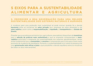 A S S O C I A Ç Ã O P O R T U G U E S A D E N U T R I Ç Ã O | W W W . A P N . O R G . P T | G E R A L @ A P N . O R G . P T
5 EIXOS PARA A SUSTENTABILIDADE
A L I M E N T A R E A G R I C U L T U R A
5. PROMOVER A BOA GOVERNAÇÃO PARA UMA MELHOR
SUSTENTABILIDADE DOS SISTEMAS NATURAIS E HUMANOS
A mudança para uma produção mais sustentável só pode ocorrer quando há a devida
harmonia entre as iniciativas do setor privado (p.e. empresas do ramo alimentar) e do
setor público, assim como a responsabilização, a equidade, a transparência e o Estado de
Direito.
É basilar que os produtores primários (p.e. agricultores, pescadores) disponham de incentivos
para a adoção de práticas mais sustentáveis e que as empresas compreendam o bem-
-público associado à integração da sustentabilidade nos sistemas agroalimentares, sendo
ainda fundamental que o consumidor se envolva e compreenda que é uma peça chave neste
processo de mudança de paradigma. Portanto, a sustentabilidade só é viável na presença de
uma governação mais eficaz e justa e que possibilite o devido equilíbrio entre as iniciativas
de todos os seus intervenientes.
 