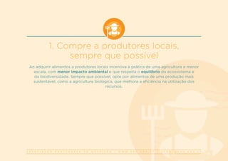 A S S O C I A Ç Ã O P O R T U G U E S A D E N U T R I Ç Ã O | W W W . A P N . O R G . P T | G E R A L @ A P N . O R G . P T
1. Compre a produtores locais,
sempre que possível
Ao adquirir alimentos a produtores locais incentiva à prática de uma agricultura a menor
escala, com menor impacto ambiental e que respeita o equilíbrio do ecossistema e
da biodiversidade. Sempre que possível, opte por alimentos de uma produção mais
sustentável, como a agricultura biológica, que melhora a eficiência na utilização dos
recursos. 
 