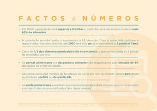 A S S O C I A Ç Ã O P O R T U G U E S A D E N U T R I Ç Ã O | W W W . A P N . O R G . P T | G E R A L @ A P N . O R G . P T
•	 Em 2050, a população será superior a 9 biliões e, como tal, será necessário produzir mais
60% de alimentos.
FAO. Food and agriculture: key to achieving the 2030 agenda for sustainable development. Rome: Food and Agriculture Organization of the United Nations; 2016.
•	 A população mundial gasta o equivalente a 1,6 planetas. Caso a sociedade continue a
registar este ritmo de consumo, até 2030 terá sido gasto o equivalente a 2 planetas Terra.
Global Footprint Network. Ecological Footprint. Global Footprint Network [Internet]; 2017 [acesso a 2017/03/14]. Disponível em: http://www.footprintnetwork.org/our-work/ecological-footprint/.
•	 Cerca de 1/3 dos alimentos produzidos não é consumido, o que corresponde a 1,3 biliões
de toneladas por ano.
FAO. Key facts on food loss and waste you should know [Internet]! Food and Agriculture Organization of the United Nations; 2017 [acesso a 2017/03/30]. Disponível em: http://www.fao.org/save-food/resources/keyfindings/en.
•	 As perdas alimentares e o desperdício alimentar são responsáveis pela emissão de 8%
dos gases de efeito de estufa.
FAO. Global food loss and waste. Food wastage footprint & climate change. Food and Agriculture Organization of United Nations [acesso a 2017/03/21]. Disponível em: http://www.fao.org/3/a-bb144e.pdf.
•	 São produzidos 263 milhões de toneladas de carne por ano no mundo, sendo 20% desta
quantidade perdida ou desperdiçada.
FAO. Food loss and waste facts. Rome: Food and Agriculture Organization of the United Nations; 2015. Disponível em: http://www.fao.org/3/a-i4807e.pdf.
•	 As perdas alimentares aumentam as emissões de gás de estufa, uma vez que correspondem
a um gasto de recursos utilizados (p.e. água, energia).
FAO. Global food losses and food waste. – Extent, causes and prevention. Rome: Food and Agriculture Organization of the Unied Nations; 2011. Disponível em: http://www.fao.org/docrep/014/mb060e/mb060e00.pdf.
F A C T O S & N Ú M E R O S
 
