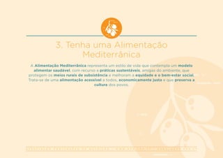 A S S O C I A Ç Ã O P O R T U G U E S A D E N U T R I Ç Ã O | W W W . A P N . O R G . P T | G E R A L @ A P N . O R G . P T
3. Tenha uma Alimentação
Mediterrânica
A Alimentação Mediterrânica representa um estilo de vida que contempla um modelo
alimentar saudável, com recurso a práticas sustentáveis, amigas do ambiente, que
protegem os meios rurais de subsistência e melhoram a equidade e o bem-estar social.
Trata-se de uma alimentação acessível a todos, economicamente justa e que preserva a
cultura dos povos.
 