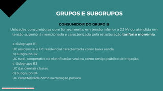GRUPOS E SUBGRUPOS
CONSUMIDOR DO GRUPO B
Unidades consumidoras com fornecimento em tensão inferior a 2,3 kV ou atendida em
tensão superior à mencionada e caracterizada pela estruturação tarifária monômia.
a) Subgrupo B1
UC residencial e UC residencial caracterizada como baixa renda.
b) Subgrupo B2
UC rural, cooperativa de eletrificação rural ou como serviço público de irrigação.
c) Subgrupo B3
UC das demais classes.
d) Subgrupo B4
UC caracterizada como iluminação pública.
Conteúdo licenciado para Renato Zimmermann - 420.999.430-87
 