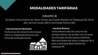 GRUPO B
Unidades consumidoras da Baixa Tensão, das Classes Residencial (Subgrupo B1), Rural
(B2), Demais Classes (B3) e Iluminação Pública (B4).
- Convencional Monômia
Tarifa única de consumo de energia
elétrica, independentemente das
horas de utilização do dia;
MODALIDADES TARIFÁRIAS
- Horária Branca
Tarifa diferenciada de consumo de
energia elétrica, de acordo com as horas
de utilização do dia (postos tarifários).
Não está disponível para o subgrupo B4 e
para a subclasse Baixa Renda do
subgrupo B1.
Conteúdo licenciado para Renato Zimmermann - 420.999.430-87
 