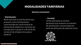 MODALIDADES TARIFÁRIAS
Demais acessantes:
- Distribuição
Tarifa aplicada às distribuidoras que
acessam outras distribuidoras.
Caracterizada por tarifa horária de
demanda de potência e consumo de
energia para o grupo A, e de tarifa de
consumo de energia única para o
grupo B;
- Geração
Tarifas aplicadas às centrais
geradoras que acessam os sistemas
de distribuição, caracterizada por
tarifa de demanda de potência única.
Conteúdo licenciado para Renato Zimmermann - 420.999.430-87
 