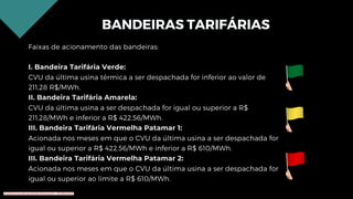 BANDEIRAS TARIFÁRIAS
Faixas de acionamento das bandeiras:
I. Bandeira Tarifária Verde:
CVU da última usina térmica a ser despachada for inferior ao valor de
211,28 R$/MWh.
II. Bandeira Tarifária Amarela:
CVU da última usina a ser despachada for igual ou superior a R$
211,28/MWh e inferior a R$ 422,56/MWh.
III. Bandeira Tarifária Vermelha Patamar 1:
Acionada nos meses em que o CVU da última usina a ser despachada for
igual ou superior a R$ 422,56/MWh e inferior a R$ 610/MWh.
III. Bandeira Tarifária Vermelha Patamar 2:
Acionada nos meses em que o CVU da última usina a ser despachada for
igual ou superior ao limite a R$ 610/MWh.
Conteúdo licenciado para Renato Zimmermann - 420.999.430-87
 