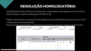 RESOLUÇÃO HOMOLOGATÓRIA
A distribuidora deve informar na fatura dos consumidores dos grupos A e B, de forma
discriminada, os valores referentes à TUSD e à TE.
ANEEL disponibiliza a resolução homologatória de cada distribuidora em seu site, com
a estrutura mínima das tarifas.
https://www.aneel.gov.br/tarifas >> Calendário e Resultado dos Processos Tarifários de Distribuição
Conteúdo licenciado para Renato Zimmermann - 420.999.430-87
 