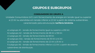 GRUPOS E SUBGRUPOS
CONSUMIDOR DO GRUPO A
Unidade Consumidora (UC) com fornecimento de energia em tensão igual ou superior
a 2,3 kV ou atendidas em tensão inferior a 2,3 kV a partir de sistema subterrâneo,
caracterizado pela estruturação tarifária binômia.
a) subgrupo A1 – tensão de fornecimento igual ou superior a 230 kV;
b) subgrupo A2 – tensão de fornecimento de 88 kV a 138 kV;
c) subgrupo A3 – tensão de fornecimento de 69 kV;
d) subgrupo A3a – tensão de fornecimento de 30 kV a 44 kV;
e) subgrupo A4 – tensão de fornecimento de 2,3 kV a 25 kV; e
f) subgrupo AS – tensão de fornecimento inferior a 2,3 kV, a partir de sistema
subterrâneo de distribuição.
Conteúdo licenciado para Renato Zimmermann - 420.999.430-87
 