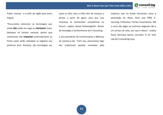2011 E-Book Tech Lab 7 Hot Techs 2003 a 2011


Public. Licença - e a LGPL do inglês para outra   quais os CIOs, Seus e CEOs têm de começar a           indústria, que no fundo funcionam como a
língua).                                          pensar a partir de agora, para que suas               postulação do óbvio. Dizer que CRM, E-
                                                  empresas se mantenham competitivas no                 Learning, E-Business, Portais Corporativos, KM
“Procuramos selecionar as tecnologias que
                                                  futuro”, explica Daniel Domeneghetti, diretor         e Linux vão pegar ou continuar pegando não é
ainda não estão em voga ou merecem maior
                                                  de Estratégia e Conhecimento da E-Consulting          um serviço de valor, por que é óbvio.”, analisa
destaque no cenário nacional, porém que
                                                                                                        Paulo Henrique Rocha, consultor Sr do Tech
certamente irão impactar profundamente na         e vice-presidente de Conhecimento e Métricas
                                                                                                        Lab da E-Consulting Corp.
forma como serão realizados os negócios nos       da Camara-e.net. “Com isso, procuramos fugir
próximos anos. Portanto, são tecnologias nas      das   tradicionais   apostas    norteadas   pela




                                                                        11
 