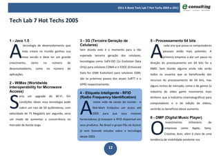 2011 E-Book Tech Lab 7 Hot Techs 2003 a 2011



Tech Lab 7 Hot Techs 2005




A                                                                                                        A
1 - Java 1.5                                        3 - 3G (Terceira Geração de                          5 - Processamento 64 bits
          tecnologia de desenvolvimento que         Celulares)                                                     cada ano que passa os computadores
         mais cresce no mundo ganhou sua            Sem dúvida este é o momento para a tão                        pessoais estão mais potentes. A
         nova versão e deve ter um grande           esperada terceira geração dos celulares,                      primeira empresa a dar um passo na
crescimento,    tanto      no      número      de   tecnologias como 1xEV-DO (1x Evolution Data          direção do processamento em 64 bits foi a
desenvolvedores,    como      no     número    de   Only) para celulares CDMA e o EDGE (Enhanced         AMD. Sem dúvida alguma ainda não serão
aplicações.                                         Data for GSM Evolution) para celulares GSM,          todos os usuários que se beneficiarão dos
                                                    são os próximos passos dos atuais 1xRTT e o          recursos do processamento de 64 bits, mas
2 - WiMax (Worldwide                                GPRS respectivamente.
Interoperability for Microwave                                                                           alguns nichos de mercado, como o de games (a




S
Access)                                             4 - Etiqueta Inteligente - RFID                      indústria do vídeo game movimenta mais




                                                    A
       eria    um   upgrade     do    Wi-Fi.   Em   (Radio Frequency Identification)                     dinheiro que a indústria cinematográfica) para
       condições ideais essa tecnologia pode                 maior rede de varejo do mundo - o           computadores e o de edição de vídeos,
       cobrir um raio de 50 quilômetros, com                 Wal-Mart Estipulou um prazo até             sentirão os benefícios desse aumento.
velocidade de 75 Megabits por segundo, seria                 2005    para   que     seus   maiores




                                                                                                         O
um modo de aumentar a concorrência no               fornecedores já tivessem o RFID disponível em        6 - DMP (Digital Music Player)
                                                                                                                    investimento        milionário     de
mercado de banda larga.                             seus produtos. No Brasil o grupo Pão de Açúcar
                                                                                                                   empresas      como     Apple,     Sony,
                                                    já vem fazendo estudos sobre a tecnologia
                                                                                                                   Creative, Acer, além é claro de uma
                                                    desde 2003.
                                                                                                         tendência de mobilidade existente nos

                                                                         12
 
