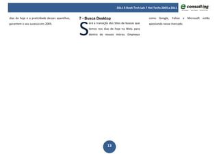 2011 E-Book Tech Lab 7 Hot Techs 2003 a 2011




                                                 S
dias de hoje e a praticidade desses aparelhos,   7 - Busca Desktop                                como Google, Yahoo e Microsoft estão
garantem o seu sucesso em 2005.                       erá a transição dos Sites de buscas que     apostando nesse mercado.
                                                      temos nos dias de hoje na Web, para
                                                      dentro de nossos micros. Empresas




                                                                    13
 