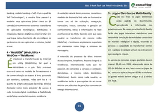 2011 E-Book Tech Lab 7 Hot Techs 2003 a 2011




                                                                                                            C
banking, mobile banking e SAC. Com o padrão          A evolução natural deste processo, conceitos e         5 - Jogos Eletrônicos Multi-Reality
Self Technologies®, o usuário final passará a        modelos de biometria fará cada ser humano se                   ada vez mais os jogos eletrônicos

modelar seus aplicativos (nível client ou 3ª         tornar um nó de utilização, navegação,                         serão    padrão      de   divertimento,

camada) diretamente nos sistemas e servidores        transações, trocas, consultas e geração de                     aprendizado      e   informação    nos

de aplicações tecnológicas distribuídas e            conhecimento, idéias e informações na rede             próximos anos. As novas gerações Multi-Reality

integradas. Bastará digitar (ou mesmo falar) em      plurifuncional da Web, fazendo com que cada            farão dos jogos interativos eletrônicos uma

sua língua nativa (portanto não em códigos) os       usuário se transforme ele mesmo mídia                  verdadeira simulação de realidades construídas

parâmetros de seu aplicativo, e simular, testar      (WebOne) – fenômeno amplamente suportado               de maneira inteligível e rápida, trazendo às

e usar.                                              por elementos como blogs e sistemas de                 pessoas a capacidade de transformar sonhos

                                                     mensageria.                                            em realidade (realidade virtual na prática) com
4 - WebUOH® (WebUtility +
                                                                                                            apenas alguns cliques.
WebOne + WebHome)                                    A extensão do processo de Mass Internet



É
          inevitável a transformação da Internet                                                            As vendas de consoles e jogos portáteis devem
                                                     Access Anytime, Anywhere, Anyone chegará às
      em utility (WebUtility), tal qual a                                                                   crescer 23,6% em 2006, alcançando cerca de
                                                     residências,   internetizando    tudo    que for
      eletricidade e o gás. Este processo                                                                   U$ 4,4 bilhões no ano, bem como os jogos de
                                                     possível, de comandos a serviços e utilidades
ocorrerá tanto no modelo de fornecimento e                                                                  PC, com suas aplicações para PDAs e celulares.
                                                     domésticas,    e   mesmo    robôs       domésticos
de comercialização do acesso à Web, passando                                                                Os games móveis devem chegar a U$ 2 bilhões
                                                     (WebHome). Assim como cada usuário, as
por telefonia, satélites, redes sem fio e TV                                                                em 2008.
                                                     residências terão a prerrogativa de se tornar
quanto na própria utilização da energia elétrica
                                                     mídia e um pólo vivo de geração e consumo de
(tomada) como meio provedor de acesso à
                                                     energia informacional.
rede. Inclusão digital, mobilidade e flexibilidade
serão fatos característicos desta tendência.



                                                                           15
 