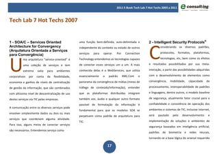 2011 E-Book Tech Lab 7 Hot Techs 2003 a 2011



Tech Lab 7 Hot Techs 2007




                                                                                                         C
1 - SOA/C – Services Oriented                         uma função bem-definida, auto-delimitada e         2 - Intelligent Security Protocols®
Architecture for Convergency                          independente do contexto ou estado de outros                 onsiderando os diversos padrões,
(Arquitetura Orientada a Serviços
                                                      serviços   para   operar.   Por    Connection                protocolos,   formatos,   plataformas,




U
para Convergência)
          ma arquitetura “service-oriented” é         Technology entendemos as tecnologias capazes                 tecnologias, etc, bem como os efeitos

          uma coleção de serviços e tem               de conectar esses serviços um a um. A mais         e resultados possibilitados por sua meta-

          extrema     valia   para     ambientes      conhecida delas é o WebServices, que utiliza       interação, a partir das possibilidades adquiridas

corporativos   por   conta    da     flexibilidade,   essencialmente    o   padrão      XML.Com   o      com o desenvolvimento de elementos como

economia e ganhos de níveis de centralização          panorama da convergência de mídias (meios de       convergência,    mobilidade,     capacidade   de

de gestão da informação, que são combinados           tráfego de conteúdo/informação), entender          processamento, interoperabilidade de padrões

com altíssimo nível de descentralização de uso        que as plataformas distribuídas integrem           e linguagens, dentre outros, o modelo baseline

destes serviços via TIC pelas empresas.               também voz, áudio e qualquer outro formato         de segurança, atualmente fator crucial para a

                                                      passível de formatação da informação é             confiabilidade e consistência de operação dos
A comunicação entre os diversos serviços pode
                                                      fundamental para que os modelos SOA se             ambientes e sistemas de TIC, inclusive Internet,
envolver simplesmente dados ou dois ou mais
                                                      perpetuem como padrão de arquitetura para          será   pautado     pelo     desenvolvimento    e
serviços que coordenem alguma atividade.
                                                      TIC.                                               implementação de soluções e ambientes de
Para isso, alguns meios de conectar serviços
                                                                                                         segurança baseados em inteligência artificial,
são necessários. Entendemos serviço como
                                                                                                         padrões    de   biometria    e   redes   neurais,
                                                                                                         tornando-se a base lógica do arsenal requerido

                                                                            17
 
