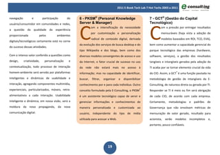 2011 E-Book Tech Lab 7 Hot Techs 2003 a 2011


navegação         e         participação      do   6 - PKSM® (Personal Knowledge                           7 - GCT® (Gestão do Capital




                                                   C                                                       C
usuário/consumidor em comunidades e redes,         Server & Manager)                                       Tecnológico)
                                                             om a intensificação da necessidade                     om a pressão por entregar resultados
a questão da qualidade da experiência
                                                             por customização e personalização                      mensuráveis (haja vista a adoção de
proporcionada           pelos          ambientes
                                                             radical de conteúdo digital, derivada                  modelos baseados em ROI, TCO, EVA),
digitais/tecnológicos certamente está no cerne
                                                   da evolução dos serviços de busca desktop e do          bem como aumentar a capacidade gerencial do
do sucesso dessas atividades.
                                                   tipo Wikipedia e dos blogs, bem como dos                parque tecnológico das empresas (hardware,
Com o intenso valor conferido a questões como      diversos modelos convergentes de acesso e uso           software, serviços), a gestão dos resultados
design,     criatividade,    personalização    e   da Internet, o fator crucial de sucesso no uso          tangíveis e intangíveis gerados pela adoção da
contextualização, todo processo de interação       da rede não estará mais no acesso à                     TI acaba por se tornar elemento crucial da vida
homem-ambiente será servido por plataformas        informação; mas na capacidade de identificar,           do CIO. Assim, a GCT® é uma função pautada na
inteligentes e dinâmicas de usabilidade e          buscar,   filtrar,   organizar    e   disponibilizar    metodologia de gestão de intangíveis da E-
interação, agregando componentes multimídia,       conhecimento por e para cada indivíduo. Outro           Consulting, de natureza direta ou gerada por TI.
experienciais, particularizados, móveis, retro-    conceito formulado pela E-Consulting, o PKSM®           Responder se TI é meio ou fim será obrigação
alimentativos a cada interação. Usabilidade        é um assistente tecnológico capaz de servir e           de cada CIO, de acordo com cada empresa.
inteligente e dinâmica, em nossa visão, será a     gerenciar informações e conhecimentos de                Certamente, metodologias e padrões de
moldura da nova propaganda, da nova                maneira personalizada e customizada ao                  Governança que não envolvam métricas de
comunicação digital.                               usuário, independente do tipo de mídia                  mensuração de valor gerado, resultado para
                                                   utilizada para acessar a Web.                           acionista,   serão   modelos   incompletos    e,
                                                                                                           portanto, pouco confiáveis.




                                                                           19
 
