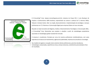 2011 E-Book Tech Lab 7 Hot Techs 2003 a 2011




A E-Consulting® Corp. (www.e-consultingcorp.com.br), empresa do Grupo ECC, é uma Boutique de
Projetos e Conhecimento 100% brasileira, especializada nos setores e práticas de TI, Internet, Mídia,
Telecom e Contact Center, líder na criação, desenvolvimento e implementação de estratégias e serviços
profissionais em TI, E-Business e Comunicação Digital para empresas líderes em seus mercados.

Atuando no tripé Consultoria de Negócios, Análise e Desenvolvimento Tecnológico e Comunicação 360o.,
a E-Consulting® Corp. Desenvolve seus projetos e soluções a partir de metodologias proprietárias
associadas às metodologias golden-standard de mercado.

A empresa é, atualmente, formada por cerca de noventa profissionais multidisciplinares, com vasta
experiência em bancos de investimentos, agências de publicidade, empresas de consultoria e tecnologia.

Seu modelo de negócios e atuação reúne somente clientes preferenciais, parcerias duradouras,
metodologias comprovadas, experiências únicas, serviços exclusivos, atendimento personalizado e foco
em resultados.




                         2
 