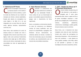 2011 E-Book Tech Lab 7 Hot Techs 2003 a 2011




C                                                  O
5 - Multichannel IP Points                         6 - Open Remote Libraries                            7 - GAT – Gestão dos Ativos de TI




                                                                                                        O
          onceito de abordagem multicanal que                 conteúdo e o conhecimento não             (IT Business Governance)
          as empresas passam a ter de adotar e                são ativos tradicionais no sentido de                 s atuais modelos de governança de

          gerenciar de forma sistêmica, a partir              que sua apropriação fechada é                         TI não absorvem o valor gerado e

da revisão das dinâmicas de seus modelos de        menos valiosa do que sua disseminação em                         protegido pela TI como ativos

interação com clientes e demais stakeholders,      grupos e comunidades capazes de beneficiá-lo,        propriamente ditos. Assim, é papel do CIO ou

forçada pelo advento da convergência nos           agregar valor e disseminá-los de forma               do gestor tecnológico comprovar o valor

canais digitais e da Web 2.0 e de suas             segmentada.                                          gerado e/ou protegido pela TI (infra-estrutura,

integrações com os canais físicos (ex. lojas de                                                         sistemas,       arquiteturas,      plataformas,
                                                   Assim, os conteúdos e conhecimentos deverão,
varejo, agências bancárias, representantes                                                              conhecimento, metodologias, modelos, gestão,
                                                   na onda 3.0, estruturar-se em bibliotecas
comerciais, etc).                                                                                       etc) para empresa e para os acionistas.
                                                   remotas de acesso qualificado, para que
Desta forma, toda arquitetura de canais da         possam ser compartilhados e agregados. Esse          Desta forma, com o tratamento dos ativos

empresa deverá ser revisada com vistas à           fenômeno      dar-se-á     externamente,    em       intangíveis como ativos de valor (movimento

integração online, tanto de canais físicos como    ambientes abertos da Internet, e também de           iniciado pela revisão das prerrogativas da

digitais, tendo como premissas fundamentais        forma mais clusterizada, seja por comunidades        Governança Corporativa – fruto da pressão da

conceitos como single sign on, CRM analítico,      de práticas, seja corporativamente, para uso         atual crise econômica - e pelo advento de

visão única do cliente, clusterização de redes e   exclusivo das comunidades corporativas.              novos padrões contábeis, como IFRS), caberá

comunidades (ao invés de segmentação de                                                                 ao CIO aprender a gerenciar os ativos

clientes), etc.                                                                                         tecnológicos como ativos corporativos, de fato.




                                                                         23
 
