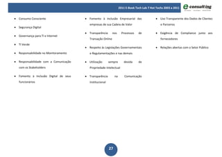 2011 E-Book Tech Lab 7 Hot Techs 2003 a 2011


• Consumo Consciente                   • Fomento à Inclusão Empresarial das                   • Uso Transparente dos Dados de Clientes
                                          empresas de sua Cadeia de Valor                         e Parceiros
• Segurança Digital
                                       • Transparência       nos      Processos   de          • Exigência de Compliance junto aos
• Governança para TI e Internet
                                          Transação Online                                        fornecedores
• TI Verde
                                       • Respeito às Legislações Governamentais               • Relações abertas com o Setor Público
• Responsabilidade no Monitoramento       e Regulamentações e nas demais

• Responsabilidade com a Comunicação   • Utilização       sempre        devida    de
   com os Stakeholders                    Propriedade Intelectual

• Fomento à Inclusão Digital de seus   • Transparência         na       Comunicação
   funcionários                           Institucional




                                                          27
 