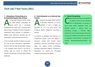 2011 E-Book Tech Lab 7 Hot Techs 2003 a 2011



Tech Lab 7 Hot Techs 2011




                                                                                                         C
1 - Ubiquitous Computing ou a                     2 - Internetização ou a Internet das                   3 - Cloud Computing




A                                                 A
Computadorização das Coisas                       Coisas                                                            loud Computing reduz as necessidades
          computação umbíqua (termo criado                     chamada tecnologia M2M (machine                      de capital e custos de infra-estruturar
         por Mark Weiser, pesquisador da                      to machine) finalmente se tornará                     para as organizações. Os serviços de
         Xerox)   prevê   que    a   tecnologia               realidade no país à medida que             cloud estão sendo oferecidos tanto em
desaparecerá de nossa vista e passaráa fazer      aparelhos de TV e da linha branca irão                 modelos      públicos   e   abertos   como     em
parte de todos os objetos, de forma integrada e   incorporar devices inteligentes conectados à           alternativas    privadas    e   fechadas.   Alguns
onipresente. Nesse contexto, os ambientes e       Internet.                                              vendors de cloud já estão inclusive oferecendo
objetos serão totalmente operados por um                                                                 serviços de consultoria que auxilia seus clientes
                                                  No entanto, as aplicações não terminam aí e
computador e conectado por redes sem fia.                                                                na migração, implementação e utilização dos
                                                  virtualmente grande parte dos objetos e
O que era ficção científica há alguns anos cada   estruturas     criadas   pelo    homem      estará     serviços     (hardware/software/services)      em

vez mais se torna mainstream. Laboratórios,       conectada à internet e permitirão a troca de           cloud.

Salas de Controle, Salas de Operação Cirúrgica    dados com alguma central controladora.
e até Unidades Fabris (como a da Intel na         Exemplos: dispositivos médicos, automóveis e
Irlanda) cada vez menos se utilizam da            dispositivos    de   captura     de     informação
interface humana para controlar determinados      utilizados por empresas de utilities.
ambientes.




                                                                           28
 