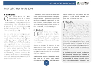 2011 E-Book Tech Lab 7 Hot Techs 2003 a 2011



Tech Lab 7 Hot Techs 2003

1 - GSM / GPRS                                                 A novidade terá peso na conquista dos clientes. Sem        soluções paliativas para esse problema, mas nada




O
          GSM      (Global     System       for     Mobile     dúvida, as novas operadoras contarão com algumas           garante que sua rede Bluetooth seja 100% segura
         Communications) trata-se de um sistema                vantagens técnicas e operacionais do padrão GSM            (como, aliás, não nenhuma outra rede).
         europeu      para    comunicação         sem   fio.   em relação ao TDMA e ao CDMA, padrões nos quais
                                                                                                                          3 - Biometria


                                                                                                                          I
Lançado em 1992, esta tecnologia digital é o padrão            foram construídas as redes brasileiras, mesmo tendo
                                                                                                                                dentificação       biométrica    é    um       método
adotado na Europa e Ásia, sendo utilizado em mais              algumas desvantagens. Por outro lado, novinhas em
                                                                                                                                automatizado no qual a identidade do indivíduo
de 100 países. No Brasil, a chamada geração GSM                folha, as redes GSM já nascem 100% digitais.
                                                                                                                                é   confirmada       pelo     exame      dos    traços
de telefonia móvel celular chegou em 2002 com a Oi
                                                               2 - Bluetooth                                              fisiológicos únicos ou das características referentes




                                                               O
e mais recentemente com a TIM.
                                                                         principal   objetivo    dessa   tecnologia   é   ao comportamento, tais como: impressão digital,
Uma nova banda, uma nova tecnologia que, por                            possibilitar a ligação entre dispositivos         geometria das mãos, traços faciais, características
sinal, é mais antiga das três tecnologias digitais de                   móveis, provendo, inclusive, conexão com          físicas   dos   olhos,     fala   assinatura   manuscrita,
telefonia celular em operação no mundo. A grande               a Internet. Utilizando Bluetooth é possível conectar       dinâmica de digitação, dentre outros.
novidade que chega com a tecnologia GSM é a                    diversos devices, permitindo a troca de informações
                                                                                                                          A biometria funciona porque o ser humano possui
facilidade GPRS (General Packet Radio Services), ou            entre dispositivos.
                                                                                                                          características corporais únicas e que são de certa
seja, a capacidade de se fazer a transmissão de
                                                               Algumas das vantagens do Bluetooth são suas                forma, estáveis como impressões digitais e padrões
dados por comutação pacote ao invés da comutação
                                                               características de baixo consumo de energia e              de íris. Este tipo de medição é essencialmente
por   circuito,   utilizada   atualmente.     Como      na
                                                               preços razoáveis para a integração da tecnologia           inalterável.
comunicação por pacote há compartilhamento do
                                                               com dispositivos portáteis, além da compatibilidade
canal (cada pacote é enviado no momento em que                                                                            A tecnologia está sendo utilizado principalmente
                                                               global entre dispositivos.
há espaço no canal), ao contrário da comutação por                                                                        para automatizar processos como embarque de
circuito onde cada comunicação ocupa um canal, há              Uma limitação do Bluetooth é seu pequeno raio de           passageiros em aeroportos (por identificação facial)
uma grande economia de espectro.                               ação,   cerca   de    10     metros.   Outro   problema    ou identificação de pessoas procuradas. Em um
                                                               enfrentado com freqüência é a segurança. Existem           futuro próximo, a biometria será utilizada para fazer

                                                                                            7
 