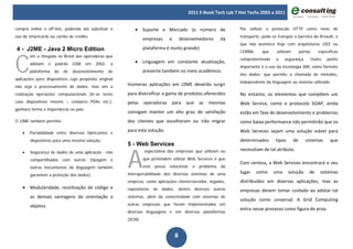 2011 E-Book Tech Lab 7 Hot Techs 2003 a 2011


compra online e off-line, podendo até substituir o          • Suporte e Mercado (o número de                        Por utilizar o protocolo HTTP como meio de
uso de smartcards ou cartão de crédito.                                                                             transporte, pode-se transpor a barreira do firewall, o
                                                                  empresas       e       desenvolvedores      da
                                                                                                                    que não acontece hoje com arquiteturas J2EE ou
4 - J2ME - Java 2 Micro Edition                                   plataforma é muito grande)



C
                                                                                                                    CORBA,      que     utilizam        portas      específicas
        om a chegada no Brasil das operadoras que
                                                                                                                    comprometendo      a    segurança.           Outro   ponto
        adotam    o   padrão    GSM    em   2002,    a      • Linguagem em constante atualização,
                                                                                                                    importante é o uso da tecnologia XML como formato
        plataforma    da   de   desenvolvimento     de            presente também no meio acadêmico.
                                                                                                                    dos dados, que permite a chamada de métodos,
aplicações para dispositivos cujo propósito original
                                                                                                                    independente da linguagem ou sistema utilizado.
não seja o processamento de dados, mas sim a
                                                         Inúmeras aplicações em J2ME deverão surgir
realização operações computacionais (lê-se neste         para diversificar a gama de produtos oferecidos            No entanto, os elementos que compõem um
caso dispositivos móveis – celulares PDAs etc.),         pelas    operadoras para           que    as   mesmas      Web Service, como o protocolo SOAP, ainda
ganhará forma e importância no país.
                                                         consigam manter um alto grau de satisfação                 estão em fase de desenvolvimento e problemas
O J2ME também permite:                                   dos clientes que escolheram ou irão migrar                 como baixa performance não permitirão que os

    •   Portabilidade entre diversos fabricantes e
                                                         para esta solução.                                         Web Services sejam uma solução viável para
        dispositivos para uma mesma solução,                                                                        determinados       tipos       de      sistemas       que
                                                         5 - Web Services


                                                         A
                                                                  expectativa das empresas que utilizam ou          necessitam de tal atributo.
    •   Segurança de dados de uma aplicação - não
        compartilhados com outras (tipagem e                      que pretendem utilizar Web Services é que
                                                                                                                    Com certeza, a Web Services encontrará o seu
        outros mecanismos da linguagem também                     este   possa   solucionar    o   problema   da
                                                         interoperabilidade dos diversos sistemas de uma            lugar    como     uma      solução       de      sistemas
        garantem a proteção dos dados).
                                                         empresa, como aplicações cliente/servidor, legados,        distribuídos em diversas aplicações, mas as
    • Modularidade, reutilização de código e             repositórios de dados,          dentre diversos outros     empresas devem tomar cuidado ao adotar tal
        as demais vantagens da orientação a              sistemas, além da conectividade com sistemas de
                                                                                                                    solução como universal. A Grid Computing
        objetos                                          outras empresas que foram implementados em
                                                                                                                    entra nesse processo como figura de proa.
                                                         diversas linguagens e em diversas plataformas
                                                         (SCM).


                                                                                     8
 