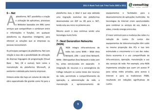 2011 E-Book Tech Lab 7 Hot Techs 2003 a 2011




A
6 - .Net                                            plataforma Java, o ideal é que seja adotada          equipamentos       e     facilidades      para     o
           plataforma. NET possibilita a criação    uma migração evolutiva das plataformas               desenvolvimento de aplicações multimídia. As
           e utilização de aplicativos, processos   desenvolvidas em ASP ou VB para o. NET,              tecnologias da Internet criam oportunidades
           e Websites baseados em XML como          tendo esta seu início no próximo ano.                para combinar os serviços de voz, dados e
serviços que compartilham e combinam entre                                                               vídeo, criando sinergia entre eles.
                                                    Mesmo assim o Java continua sendo uma
si informações e funções, em qualquer
                                                    tecnologia muito forte.                              O maior estímulo para a mudança das redes é a
plataforma ou dispositivo inteligente, para
                                                                                                         redução     de     custos.   Os        custos    dos
oferecer as soluções que as empresas ou             7 - Next Generation Networks
                                                                                                         equipamentos de telecomunicações têm caído




                                                    A
pessoas necessitarem.                               (NGN)
                                                                NGN   integra   infra-estruturas de      na mesma proporção dos PCs e isso tem
As principais vantagens da plataforma. Net com               redes tais como WAN – Wide Area             estimulado o crescimento e o uso das redes.
relação à Java são a possibilidade de utilização             Network, LAN – Local Area Network,          Outra economia é o uso compartilhado da
de diversas linguagens de programação (Visual       MAN – Metropolitan Area Network e redes sem          infra-estrutura, operação, manutenção e uso
Basic . Net, C# e outras), bem como a               fio, antes estruturadas em separado.            A    dos serviços de rede. Por exemplo, uma NGN
manutenção da plataforma Microsoft, já              integração de recursos e a convergência do           implementa soluções que usam um acesso IP
existente e adotada pela maioria empresas.          tráfego reduzem os custos totais dos recursos        para várias redes privadas, para acesso à
                                                    da rede, permitindo o compartilhamento da            Internet   e     para   os   tradicionais       PABX,
Embora ainda não haja um volume de mão-de-
                                                    operação,    a    administração   da    rede,    a   resultando em reduções significativas de
obra especializada tão grande como há para a
                                                    manutenção        e    aprovisionamento         de   custos.




                                                                           9
 