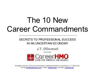 The 10 NEW Career Commandments




     The 10 New
Career Commandments
      SECRETS TO PROFESSIONAL SUCCESS
          IN AN UNCERTAIN ECONOMY
                                J.T. O'Donnell
                                          Founder




 All rights reserved. Cannot be reproduced or distributed without consent from J.T. O'Donnell.
           E-mail: info@careerhmo.com | Twitter: @jtodonnell | LinkedIn: /in/jtodonnell
 