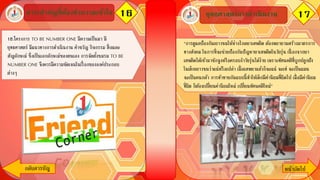 16สาระสาคัญที่ต้องทาความเข้าใจ 17
กลับสารบัญ หน้าถัึϹป
18.โครงการ TO BE NUMBER ONE มีความเป็นมา มี
ยุทธศาสตร์ มีแนวทางการดาเนินงาน คาขวัญ กิจกรรม สื่ อและ
สัญลักษณ์ ซึ่งเป็นเอกลักษณ์ของตนเอง การจัดตั้งชมรม TO BE
NUMBER ONE จึงควรมีความชัดเจนในเรื่ องขององค์ประกอบ
ต่างๆ
ยุทธศาสตร์การดาเนินงาน
“การดูแลป้องกันเยาวชนให้ห่างไกลยาเสพติด ต้องพยายามสร้างมาตรการ
ทางสังคม ในการที่จะช่วยป้องกันปัญหายาเสพติดในวัยรุ่น เนื่ องจากยา
เสพติดได้เข้ามาชักจูงหรือครอบงาวัยรุ่นได้ง่าย เพราะทัศนคติที่ถูกปลูกฝัง
ในเด็กเยาวชนว่าแน่หรือเปล่า เมื่อเสพยาแล้วก็จะแน่ จะเท่ จะเป็นแมน
จะเป็นคนกล้า การท้าทายกันแบบนี้ทาให้เด็กมีค่านิยมที่ผิดไป เมื่อมีค่านิยม
ที่ผิด ก็ต้องเปลี่ยนค่านิยมใหม่ เปลี่ยนทัศนคติใหม่”
 