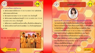 26ยุทธศาสตร์ 27
กลับสารบัญ หน้าถัึϹป
ยุทธศาสตร์
ยุทธศาสตร์ที่ 2 การเสริมสร้างภูมิคุ้มกันทางจิตใจให้แก่เยาวชน
“เยาวชนส่วนใหญ่ที่เข้าไปยุ่งเกี่ยวกับยาเสพติดมักมีปัญหาทางด้านจิตใจที่
ไม่สามารถช่วยเหลือตนเองในทางที่เหมาะสมได้ดังนั้น การสร้างภูมิคุ้มกัน
ทางจิตใจให้แก่เยาวชนจึงเป็นการป้องกันปัญหายาเสพติดที่ตรงที่สุด”
จากพระดารัสข้างต้นโครงการ TO BE NUMBER ONE จึงได้กาหนด
ยุทธศาสตร์การเสริมสร้างภูมิคุ้มกันทางจิตใจให้แก่เยาวชน โดยการ
ถ่ายทอดความรู้และฝึกทักษะให้แก่แกนนาเยาวชนทั้งใน และนอก
สถานศึกษา เพื่อให้สามารถจัดกิจกรรมพัฒนาความฉลาดทางอารมณ์
(EQ) ให้แก่เพื่อนเยาวชน และสมาชิก TO BE NUMBER ONE
ให้มีสุขภาพจิตที่ดีมีจิตใจที่เข้มแข็ง
อันจะเป็นการป้องกันปัญหายาเสพติดในอนาคต
การรณรงค์โดยการจัดกิจกรรม
4. จัดประกวดผลงานในโครงการ TO BE NUMBER ONE ระดับจังหวัด
ระดับภาคและระดับประเทศ
5. จัดงานมหกรรมรวมพล TO BE NUMBER ONE ประจาทุกปี
6. จัดประกวดเยาวชนต้นแบบเก่งและดี TO BE NUMBER ONE (TO BE
NUMBER ONE IDOL) ประจาทุกปี
7. จัดนิทรรศการ คอนเสิร์ต และกิจกรรมอื่นๆ เนื่ องในโอกาสพิเศษต่างๆ
8. จัดประกวดกิจกรรมสร้างสรรค์และพัฒนา EQ สาหรับกลุ่มวัยรุ่นและ
เยาวชน
TO BE NUMBER ONE
IDOL
 
