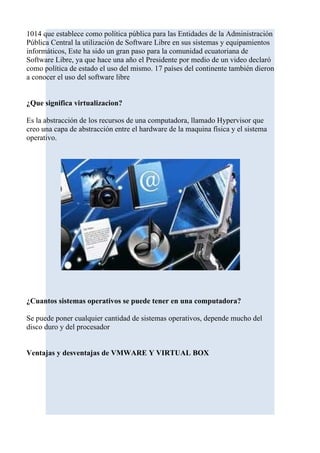 1014 que establece como política pública para las Entidades de la Administración
Pública Central la utilización de Software Libre en sus sistemas y equipamientos
informáticos, Este ha sido un gran paso para la comunidad ecuatoriana de
Software Libre, ya que hace una año el Presidente por medio de un video declaró
como política de estado el uso del mismo. 17 países del continente también dieron
a conocer el uso del software libre


¿Que significa virtualizacion?

Es la abstracción de los recursos de una computadora, llamado Hypervisor que
creo una capa de abstracción entre el hardware de la maquina física y el sistema
operativo.




¿Cuantos sistemas operativos se puede tener en una computadora?

Se puede poner cualquier cantidad de sistemas operativos, depende mucho del
disco duro y del procesador


Ventajas y desventajas de VMWARE Y VIRTUAL BOX
 