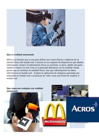 Que es realidad aumentada

(RA) es el término que se usa para definir una visión directa o indirecta de un
entorno físico del mundo real. Consiste en un conjunto de dispositivos que añaden
información virtual a la información física ya existente, es decir, añadir una parte
sintética virtual a lo real. Esta es la principal diferencia con la realidad virtual,
puesto que no sustituye la realidad física, sino que sobreimprime los datos
informáticos al mundo real. Explora la aplicación de imágenes generadas por
ordenador en tiempo real a secuencias de video como una forma de ampliar el
mundo real



Que empresas trabajan con realidad
aumentada
 